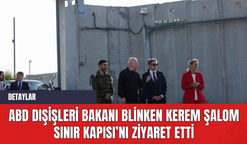 ABD Dışişleri Bakanı Blinken Kerem Şalom Sınır Kapısı’nı ziyaret etti