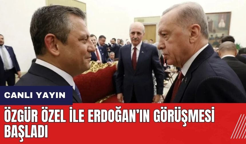 Özgür Özel ile Erdoğan'ın görüşmesi başladı