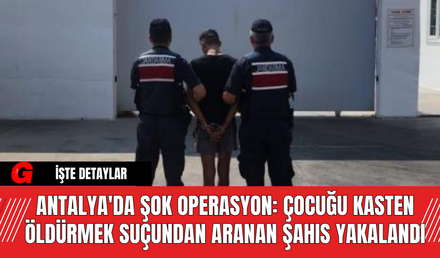 Antalya'da Şok Operasyon: Çocuğu Kasten Öldürmek Suçundan Aranan Şahıs Yakalandı
