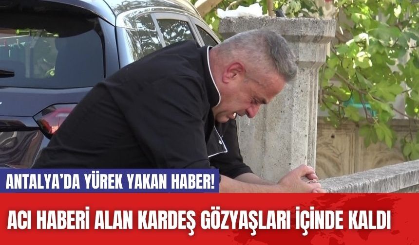 Antalya’da yürek yakan haber! Acı haberi alan kardeş gözyaşları içinde kaldı